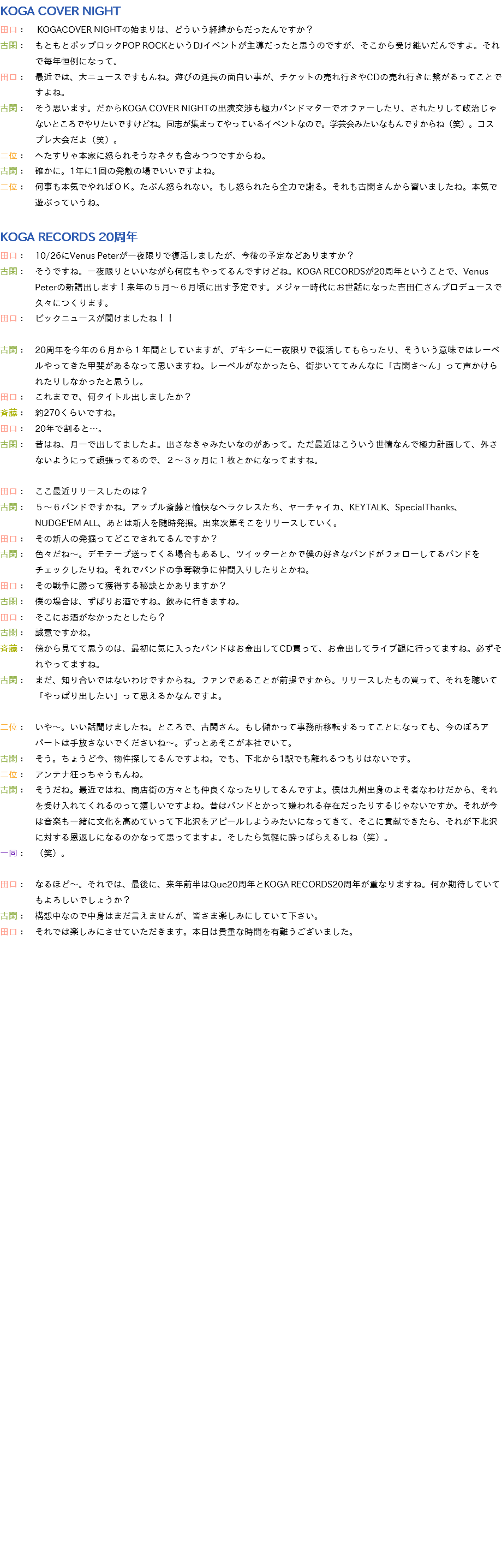 KOGA COVER NIGHT
田口： KOGACOVER NIGHTの始まりは、どういう経緯からだったんですか？
古閑：　もともとポップロックPOP ROCKというDJイベントが主導だったと思うのですが、そこから受け継いだんですよ。それ で毎年恒例になって。
田口：　最近では、大ニュースですもんね。遊びの延長の面白い事が、チケットの売れ行きやCDの売れ行きに繋がるってことで すよね。
古閑：　そう思います。だからKOGA COVER NIGHTの出演交渉も極力バンドマターでオファーしたり、されたりして政治じゃ ないところでやりたいですけどね。同志が集まってやっているイベントなので。学芸会みたいなもんですからね（笑）。コス プレ大会だよ（笑）。
二位：　へたすりゃ本家に怒られそうなネタも含みつつですからね。
古閑：　確かに。1年に1回の発散の場でいいですよね。
二位：　何事も本気でやればＯＫ。たぶん怒られない。もし怒られたら全力で謝る。それも古閑さんから習いましたね。本気で 遊ぶっていうね。 KOGA RECORDS 20周年
田口：　10/26にVenus Peterが一夜限りで復活しましたが、今後の予定などありますか？
古閑：　そうですね。一夜限りといいながら何度もやってるんですけどね。KOGA RECORDSが20周年ということで、Venus Peterの新譜出します！来年の５月～６月頃に出す予定です。メジャー時代にお世話になった吉田仁さんプロデュースで 久々につくります。
田口：　ビックニュースが聞けましたね！！ 古閑：　20周年を今年の６月から１年間としていますが、デキシーに一夜限りで復活してもらったり、そういう意味ではレーベ ルやってきた甲斐があるなって思いますね。レーベルがなかったら、街歩いててみんなに「古閑さ～ん」って声かけら れたりしなかったと思うし。
田口：　これまでで、何タイトル出しましたか？
斉藤：　約270くらいですね。
田口：　20年で割ると…。
古閑：　昔はね、月一で出してましたよ。出さなきゃみたいなのがあって。ただ最近はこういう世情なんで極力計画して、外さ ないようにって頑張ってるので、２～３ヶ月に１枚とかになってますね。 田口：　ここ最近リリースしたのは？
古閑：　５～６バンドですかね。アップル斎藤と愉快なヘラクレスたち、ヤーチャイカ、KEYTALK、SpecialThanks、 NUDGE'EM ALL、あとは新人を随時発掘。出来次第そこをリリースしていく。
田口：　その新人の発掘ってどこでされてるんですか？
古閑：　色々だね～。デモテープ送ってくる場合もあるし、ツイッターとかで僕の好きなバンドがフォローしてるバンドを チェックしたりね。それでバンドの争奪戦争に仲間入りしたりとかね。
田口：　その戦争に勝って獲得する秘訣とかありますか？
古閑：　僕の場合は、ずばりお酒ですね。飲みに行きますね。
田口：　そこにお酒がなかったとしたら？
古閑：　誠意ですかね。
斉藤：　傍から見てて思うのは、最初に気に入ったバンドはお金出してCD買って、お金出してライブ観に行ってますね。必ずそ れやってますね。
古閑：　まだ、知り合いではないわけですからね。ファンであることが前提ですから。リリースしたもの買って、それを聴いて 「やっぱり出したい」って思えるかなんですよ。 二位：　いや～。いい話聞けましたね。ところで、古閑さん。もし儲かって事務所移転するってことになっても、今のぼろア パートは手放さないでくださいね～。ずっとあそこが本社でいて。
古閑：　そう。ちょうど今、物件探してるんですよね。でも、下北から1駅でも離れるつもりはないです。
二位：　アンテナ狂っちゃうもんね。
古閑：　そうだね。最近ではね、商店街の方々とも仲良くなったりしてるんですよ。僕は九州出身のよそ者なわけだから、それ を受け入れてくれるのって嬉しいですよね。昔はバンドとかって嫌われる存在だったりするじゃないですか。それが今 は音楽も一緒に文化を高めていって下北沢をアピールしようみたいになってきて、そこに貢献できたら、それが下北沢 に対する恩返しになるのかなって思ってますよ。そしたら気軽に酔っぱらえるしね（笑）。
一同：　（笑）。 田口：　なるほど～。それでは、最後に、来年前半はQue20周年とKOGA RECORDS20周年が重なりますね。何か期待していて もよろしいでしょうか？
古閑：　構想中なので中身はまだ言えませんが、皆さま楽しみにしていて下さい。
田口：　それでは楽しみにさせていただきます。本日は貴重な時間を有難うございました。 