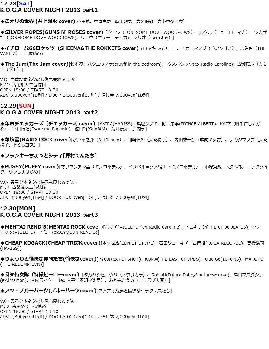 12.28[SAT]
K.O.G.A COVER NIGHT 2013 part1 ◆こオリの世界 (井上陽水 cover)[小里誠、中澤寛規、崎山龍男、大久保敬、カトウタロウ］ ◆SILVER ROPES(GUNS N' ROSES cover)［ターシ（LONESOME DOVE WOODROWS）、カタル（ニューロティカ）、ツカザキ（LONESOME DOVE WOODROWS)、リョウ（ニューロティカ)、マサオ（farmstay）] ◆イチローな66ロケッツ（SHEENA&THE ROKKETS cover）(ロッキンイチロー、ナカジマノブ（ドミンゴス）、坂巻晋（THE VANILA）、二位徳裕) ◆The Jum(The Jam cover)[鈴木淳、ハタユウスケ(cruyff in the bedroom)、 クスベシンヤ(ex.Radio Caroline)、成瀬篤志（カミナリグモ）] VJ＞ 貴重な本ネタの映像も見れるっ隊！
MC＞ 古閑裕＆二位徳裕
OPEN 18:00 / START 18:30
ADV 3,000yen[1D別] / DOOR 3,300yen[1D別] / 通し券 7,000yen[1D別] 12.29[SUN]
K.O.G.A COVER NIGHT 2013 part2 ◆年末チェッカーズ（チェッカーズ cover）[AKIRA(HARISS)、浜辺シゲキ、野口忠孝(PRINCE ALBERT)、KAZZ（勝手にしやがれ）、平田博信(Swinging Popsicle)、佐田智(SunJAM)、荒井伝太、武内享] ◆華吹雪(HARD ROCK cover)[水戸華之介（3-10chain）、和嶋慎治（人間椅子）、内田雄一郎（筋肉少女帯）、ナカジマノブ（人間椅子、ドミンゴス）] ◆フランキーちょっとシティ[野村くんたち] ◆PUSSY(PUFFY cover)[マリアンヌ東雲（キノコホテル）、イザベル＝ケメ鴨川（キノコホテル）、中澤寛規、大久保敬、ニックケイタ、なかじまはじめ] VJ＞ 貴重な本ネタの映像も見れるっ隊！
MC＞ 古閑裕＆二位徳裕
OPEN 18:00 / START 18:30
ADV 3,000yen[1D別] / DOOR 3,300yen[1D別] / 通し券 7,000yen[1D別] 12.30[MON]
K.O.G.A COVER NIGHT 2013 part3 ◆MENTAI REND'S(MENTAI ROCK cover)[パッチ(VIOLETS／ex.Radio Caroline)、ヒロキング(THE CHOCOLATES)、クスモッツ(VIOLETS)、トミー(ex.GYOGUN REND'S)] ◆CHEAP KOGACK(CHEAP TRICK cover)[木村世治(ZEPPET STORE)、石田ショーキチ、古閑裕(KOGA RECORDS)、高橋浩司(HARISS)] ◆りょうじと愉快な仲間たち(愉快なcover)[RYOJI(ex.POTSHOT)、KUMA(THE LAST CHORDS)、Oue Go(16TONS)、MAKOTO(THE REDEMPTION)] ◆科楽特奏隊（特撮ヒーローcover）[タカハシヒョウリ（オワリカラ）、RatsoN(Future Ratio／ex.throwcurve)、岸田マスダシン(ex.imamon)、大内ライダー（ex.太平洋不知火楽団）、おかもとえみ（THEラブ人間）] ◆アッ・プルーハーツ(ブルーハーツcover)[アップル斎藤と愉快なヘラクレスたち] VJ＞ 貴重な本ネタの映像も見れるっ隊！
MC＞ 古閑裕＆二位徳裕
OPEN 18:00 / START 18:30
ADV 2,800yen[1D別] / DOOR 3,000yen[1D別] / 通し券 7,000yen[1D別]