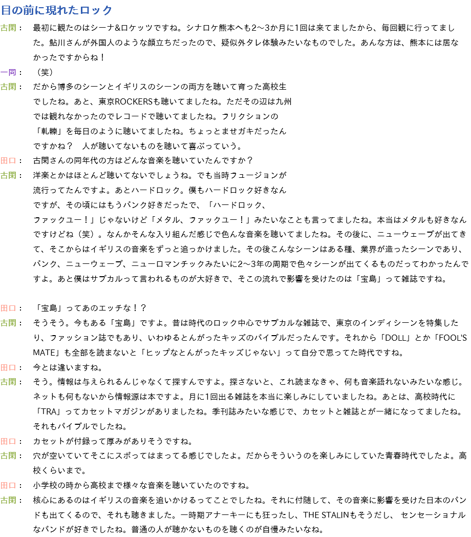 目の前に現れたロック
古閑：　最初に観たのはシーナ&ロケッツですね。シナロケ熊本へも2～3か月に1回は来てましたから、毎回観に行ってまし た。鮎川さんが外国人のような顔立ちだったので、疑似外タレ体験みたいなものでした。あんな方は、熊本には居な かったですからね！
一同：　（笑）
古閑：　だから博多のシーンとイギリスのシーンの両方を聴いて育った高校生 でしたね。あと、東京ROCKERSも聴いてましたね。ただその辺は九州 では観れなかったのでレコードで聴いてましたね。フリクションの 「軋轢」を毎日のように聴いてましたね。ちょっとませガキだったん ですかね？　人が聴いてないものを聴いて喜ぶっていう。
田口：　古閑さんの同年代の方はどんな音楽を聴いていたんですか？
古閑：　洋楽とかはほとんど聴いてないでしょうね。でも当時フュージョンが 流行ってたんですよ。あとハードロック。僕もハードロック好きなん ですが、その頃にはもうパンク好きだったで、「ハードロック、 ファックユー！」じゃないけど「メタル、ファックユー！」みたいなことも言ってましたね。本当はメタルも好きなん ですけどね（笑）。なんかそんな入り組んだ感じで色んな音楽を聴いてましたね。その後に、ニューウェーブが出てき て、そこからはイギリスの音楽をずっと追っかけました。その後こんなシーンはある種、業界が造ったシーンであり、 パンク、ニューウェーブ、ニューロマンチックみたいに2～3年の周期で色々シーンが出てくるものだってわかったんで すよ。あと僕はサブカルって言われるものが大好きで、そこの流れで影響を受けたのは「宝島」って雑誌ですね。 田口：　「宝島」ってあのエッチな！？
古閑：　そうそう。今もある「宝島」ですよ。昔は時代のロック中心でサブカルな雑誌で、東京のインディシーンを特集した り、ファッション誌でもあり、いわゆるとんがったキッズのバイブルだったんです。それから「DOLL」とか「FOOL'S MATE」も全部を読まないと「ヒップなとんがったキッズじゃない」って自分で思ってた時代ですね。
田口：　今とは違いますね。
古閑：　そう。情報は与えられるんじゃなくて探すんですよ。探さないと、これ読まなきゃ、何も音楽語れないみたいな感じ。 ネットも何もないから情報源は本ですよ。月に1回出る雑誌を本当に楽しみにしていましたね。あとは、高校時代に 「TRA」ってカセットマガジンがありましたね。季刊誌みたいな感じで、カセットと雑誌とが一緒になってましたね。 それもバイブルでしたね。
田口：　カセットが付録って厚みがありそうですね。
古閑：　穴が空いていてそこにスポってはまってる感じでしたよ。だからそういうのを楽しみにしていた青春時代でしたよ。高 校くらいまで。
田口：　小学校の時から高校まで様々な音楽を聴いていたのですね。
古閑：　核心にあるのはイギリスの音楽を追いかけるってことでしたね。それに付随して、その音楽に影響を受けた日本のバン ドも出てくるので、それも聴きました。一時期アナーキーにも狂ったし、THE STALINもそうだし、 センセーショナル なバンドが好きでしたね。普通の人が聴かないものを聴くのが自慢みたいなね。