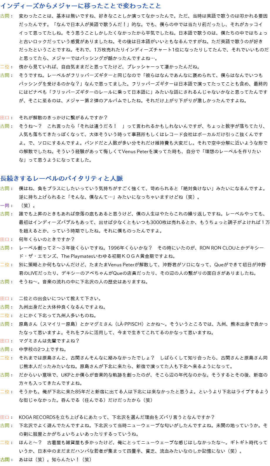 インディーズからメジャーに移ったことで変わったこと
古閑：　変わったことは、基本は無いですね、好きなことしか演ってなかったんで。ただ、当時は英語で歌うのは叩かれる要因 だったんです。「なんで日本人が英語で歌うんだ！」的な。でも、僕らの中では当たり前だったし、それがカッコイ イって思ってたしね。そう思うことしかしたくなかったから平気でしたね。日本語で歌うのは、僕たちの中ではちょっ と古いロックだっていう感覚がありましたね。その後は日本語がいいともなるんですがね。ただ英語で歌うのが好き だったということですね。それで、1万枚売れたりインディーズチャート1位になったりしてたんで、それでいいものだ と思ってたら、メジャーではバッシングが酷かったんですよね…。
二位：　傍から見ていれば、自由気ままだと思ってたけど、プレッシャーって凄かったんだね。
古閑：　そうですね。レーベルがフリッパーズギターと同じなので「彼らはなんであんなに褒められて、僕らはなんでいつも バッシングを受けるのかな？」なんで思ってました。フリッパーズギターは日本語で演ってたってことも含め、最終的 にはビナペも「フリッパーズギターのレールに乗って日本語に」みたいな話にされるんじゃないかなと思ってたんです が、そこに至るのは、メジャー第２弾のアルバムでしたね。それだけ上がり下がりが激しかったんですよね。 田口：　それが解散のきっかけに繋がるんですか？
古閑：　そうね～？　これ言ったら「それは違うだろ！　」って言われるかもしれないんですが、ちょっと数字が落ちてたり、 人気も落ちてきたっぽくなって、大体そういう時って事務所もしくはレコード会社はボーカルだけ引っこ抜くんです よ。で、ソロにするんですよ。バンドだと人数が多い分それだけ維持費も大変だし。それで空中分解に近いような形で の解散でしたね。そういう経験があって悔しくてVenus Peterを演ってた時も、自分で「理想のレーベルを作りたい な」って思うようになってました。 長続きするレーベルのバイタリティと人脈
古閑：　僕はね、負をプラスにしたいっていう気持ちがすごく強くて、苛められると「絶対負けない」みたいになるんですよ。 逆に持ち上げられると「そんな、僕なんて…」みたいになっちゃいますけどね（笑）。
一同：　（笑）。
古閑：　誰でも上昇のときもあれば奈落の底もあると思うけど、僕の人生はやたらこれの繰り返しですね。レーベルやっても、 最初はインディーズバブルもあって、出せば少なくともいつも3000枚は売れるとか、もうちょっと調子がよければ１万 を超えるとか、っていう時期でしたね。それに僕ものったんですよ。
田口：　何年くらいのときですか？
古閑：　レーベル創って２～３年後くらいですね。1996年くらいかな？　その時にいたのが、RON RON CLOUとかデキシー ド・ザ・エモンズ、The Playmatesいわゆる初期ＫＯＧＡ黄金期ですよね。
二位：　別に策略とか何もないんだけど、たまたまVenus Peterが解散して、沖野君がソロになって、Queができて初日が沖野 君のLIVEだったり、デキシーのアベちゃんがQueの店員だったり、その辺の人の繋がりの面白さがありましたね。
古閑：　そうね～。音楽の流れの中に下北沢の人の歴史はありますね。 田口：　二位との出会いについて教えて下さい。
古閑：　九州出身だと大体仲良くなるんですよね。
二位：　とにかく下北って九州人多いものね。
古閑：　原島さん（スマイリー原島）とかマグミさん（LÄ-PPISCH）とかね～。そういうところでは、九州、熊本出身で良かっ たなって思いますよ。それをフルに活用して、今まで生きてこれてるのかなって思いますね。
田口：　マグミさんは先輩ですよね？
古閑：　中学校の2つ上ですね。
二位：　それまでは原島さんと、古閑さんそんなに絡みなかったでしょ？　しばらくして知り合ったら、古閑さんと原島さん同 じ熊本人だったみたいなね。原島さんが下北に来たら、新宿で演ってた人も下北へ来るようになって。
古閑：　だからいい意味で、UKPとか僕らが音楽的な軌跡を創ったのが、そこら辺の年代なのかな。そうするとその後、新宿の 方々も入ってきたんですよね。
二位：　そうかも。俺が下北に来た85年だと新宿に出てる人は下北には来なかったと思うよ。というより下北はライブするよう な街じゃなかった。呑んでる（住んでる）だけだったから（笑） 田口：　KOGA RECORDSを立ち上げるにあたって、下北沢を選んだ理由をズバリ言うとなんですか？
古閑：　下北沢でよく遊んでたんですよね。下北沢って当時ニューウェーブな匂いがしたんですよね。未開の地っていうか。そ の割に服屋とかがちょいちょいあったりするっていうね。
二位：　ほんと～？　古着屋も雑貨屋も多かったけど、俺にとってニューウェーブな感じはしなかったな～。ギトギト時代って いうか、日本中のまだまだハンパな若者が集まって四畳半、貧乏、流血みたいなのしか記憶にない（笑）。
古閑：　あはは（笑）。知らんたい！（笑）
