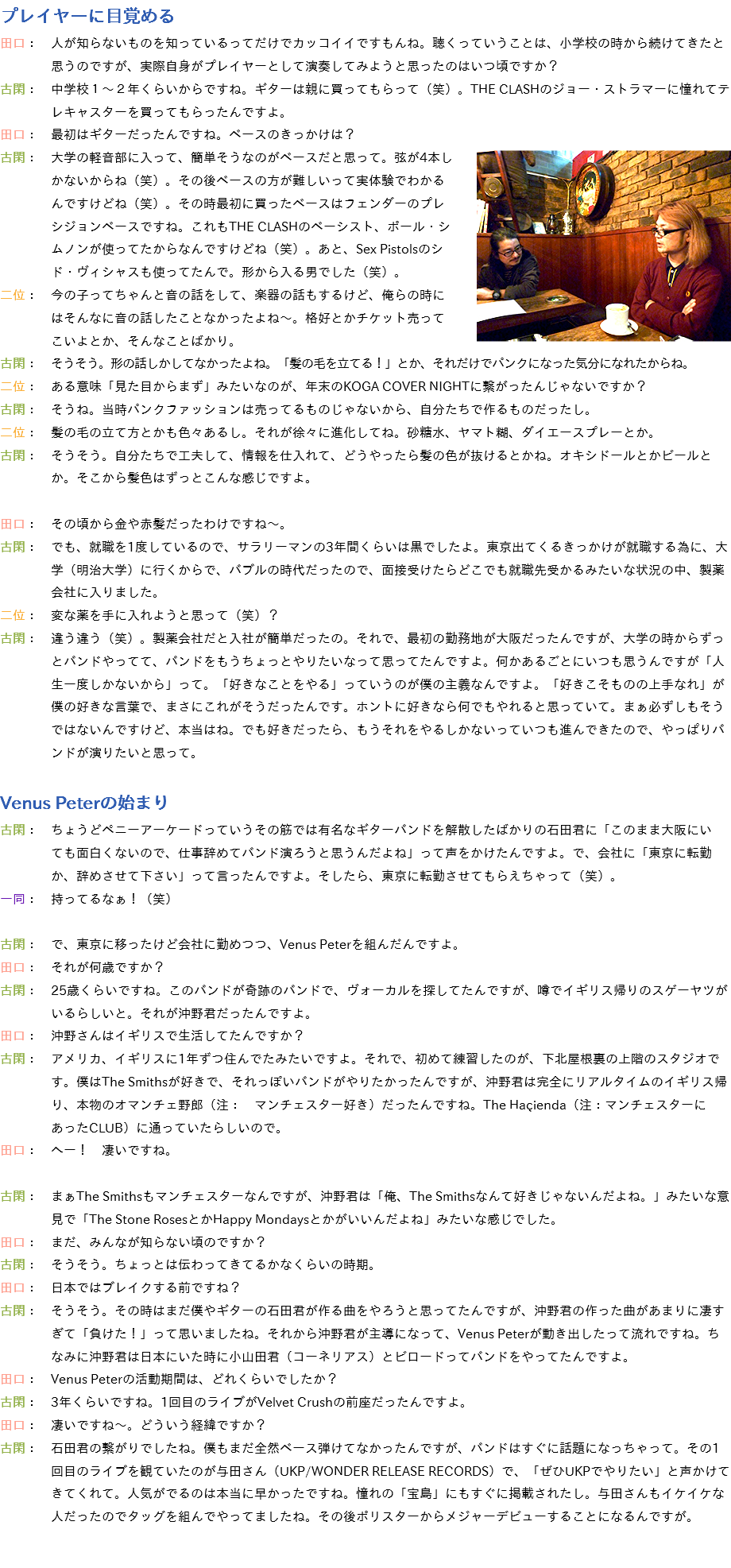 プレイヤーに目覚める
田口：　人が知らないものを知っているってだけでカッコイイですもんね。聴くっていうことは、小学校の時から続けてきたと 思うのですが、実際自身がプレイヤーとして演奏してみようと思ったのはいつ頃ですか？
古閑：　中学校１～２年くらいからですね。ギターは親に買ってもらって（笑）。THE CLASHのジョー・ストラマーに憧れてテ レキャスターを買ってもらったんですよ。
田口：　最初はギターだったんですね。ベースのきっかけは？
﷯古閑：　大学の軽音部に入って、簡単そうなのがベースだと思って。弦が4本し かないからね（笑）。その後ベースの方が難しいって実体験でわかる んですけどね（笑）。その時最初に買ったベースはフェンダーのプレ シジョンベースですね。これもTHE CLASHのベーシスト、ポール・シ ムノンが使ってたからなんですけどね（笑）。あと、Sex Pistolsのシ ド・ヴィシャスも使ってたんで。形から入る男でした（笑）。
二位：　今の子ってちゃんと音の話をして、楽器の話もするけど、俺らの時に はそんなに音の話したことなかったよね～。格好とかチケット売って こいよとか、そんなことばかり。
古閑：　そうそう。形の話しかしてなかったよね。「髪の毛を立てる！」とか、それだけでパンクになった気分になれたからね。
二位：　ある意味「見た目からまず」みたいなのが、年末のKOGA COVER NIGHTに繋がったんじゃないですか？
古閑：　そうね。当時パンクファッションは売ってるものじゃないから、自分たちで作るものだったし。
二位：　髪の毛の立て方とかも色々あるし。それが徐々に進化してね。砂糖水、ヤマト糊、ダイエースプレーとか。
古閑：　そうそう。自分たちで工夫して、情報を仕入れて、どうやったら髪の色が抜けるとかね。オキシドールとかビールと か。そこから髪色はずっとこんな感じですよ。 田口：　その頃から金や赤髪だったわけですね～。
古閑：　でも、就職を1度しているので、サラリーマンの3年間くらいは黒でしたよ。東京出てくるきっかけが就職する為に、大 学（明治大学）に行くからで、バブルの時代だったので、面接受けたらどこでも就職先受かるみたいな状況の中、製薬 会社に入りました。
二位：　変な薬を手に入れようと思って（笑）？
古閑：　違う違う（笑）。製薬会社だと入社が簡単だったの。それで、最初の勤務地が大阪だったんですが、大学の時からずっ とバンドやってて、バンドをもうちょっとやりたいなって思ってたんですよ。何かあるごとにいつも思うんですが「人 生一度しかないから」って。「好きなことをやる」っていうのが僕の主義なんですよ。「好きこそものの上手なれ」が 僕の好きな言葉で、まさにこれがそうだったんです。ホントに好きなら何でもやれると思っていて。まぁ必ずしもそう ではないんですけど、本当はね。でも好きだったら、もうそれをやるしかないっていつも進んできたので、やっぱりバ ンドが演りたいと思って。 Venus Peterの始まり
古閑：　ちょうどペニーアーケードっていうその筋では有名なギターバンドを解散したばかりの石田君に「このまま大阪にい ても面白くないので、仕事辞めてバンド演ろうと思うんだよね」って声をかけたんですよ。で、会社に「東京に転勤 か、辞めさせて下さい」って言ったんですよ。そしたら、東京に転勤させてもらえちゃって（笑）。
一同：　持ってるなぁ！（笑） 古閑：　で、東京に移ったけど会社に勤めつつ、Venus Peterを組んだんですよ。
田口：　それが何歳ですか？
古閑：　25歳くらいですね。このバンドが奇跡のバンドで、ヴォーカルを探してたんですが、噂でイギリス帰りのスゲーヤツが いるらしいと。それが沖野君だったんですよ。
田口：　沖野さんはイギリスで生活してたんですか？
古閑：　アメリカ、イギリスに1年ずつ住んでたみたいですよ。それで、初めて練習したのが、下北屋根裏の上階のスタジオで す。僕はThe Smithsが好きで、それっぽいバンドがやりたかったんですが、沖野君は完全にリアルタイムのイギリス帰 り、本物のオマンチェ野郎（注：　マンチェスター好き）だったんですね。The Haçienda（注：マンチェスターに あったCLUB）に通っていたらしいので。
田口：　へー！　凄いですね。 古閑：　まぁThe Smithsもマンチェスターなんですが、沖野君は「俺、The Smithsなんて好きじゃないんだよね。」みたいな意 見で「The Stone RosesとかHappy Mondaysとかがいいんだよね」みたいな感じでした。
田口：　まだ、みんなが知らない頃のですか？
古閑：　そうそう。ちょっとは伝わってきてるかなくらいの時期。
田口：　日本ではブレイクする前ですね？
古閑：　そうそう。その時はまだ僕やギターの石田君が作る曲をやろうと思ってたんですが、沖野君の作った曲があまりに凄す ぎて「負けた！」って思いましたね。それから沖野君が主導になって、Venus Peterが動き出したって流れですね。ち なみに沖野君は日本にいた時に小山田君（コーネリアス）とビロードってバンドをやってたんですよ。
田口：　Venus Peterの活動期間は、どれくらいでしたか？
古閑：　3年くらいですね。1回目のライブがVelvet Crushの前座だったんですよ。
田口：　凄いですね～。どういう経緯ですか？
古閑：　石田君の繋がりでしたね。僕もまだ全然ベース弾けてなかったんですが、バンドはすぐに話題になっちゃって。その1 回目のライブを観ていたのが与田さん（UKP/WONDER RELEASE RECORDS）で、「ぜひUKPでやりたい」と声かけて きてくれて。人気がでるのは本当に早かったですね。憧れの「宝島」にもすぐに掲載されたし。与田さんもイケイケな 人だったのでタッグを組んでやってましたね。その後ポリスターからメジャーデビューすることになるんですが。