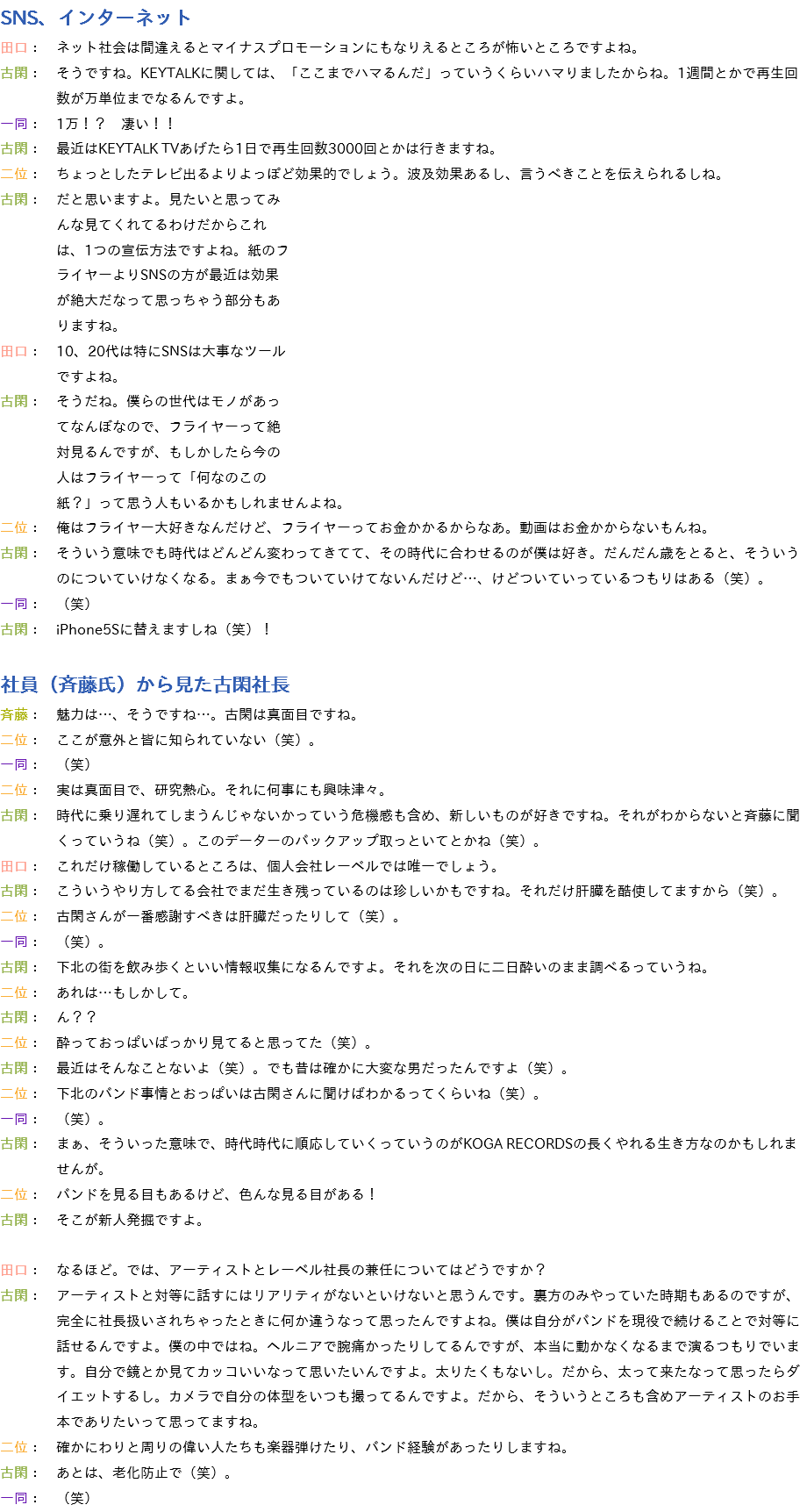 SNS、インターネット
田口：　ネット社会は間違えるとマイナスプロモーションにもなりえるところが怖いところですよね。
古閑：　そうですね。KEYTALKに関しては、「ここまでハマるんだ」っていうくらいハマりましたからね。1週間とかで再生回 数が万単位までなるんですよ。
一同：　1万！？　凄い！！
古閑：　最近はKEYTALK TVあげたら1日で再生回数3000回とかは行きますね。
二位：　ちょっとしたテレビ出るよりよっぽど効果的でしょう。波及効果あるし、言うべきことを伝えられるしね。
古閑：　だと思いますよ。見たいと思ってみ んな見てくれてるわけだからこれ は、1つの宣伝方法ですよね。紙のフ ライヤーよりSNSの方が最近は効果 が絶大だなって思っちゃう部分もあ りますね。
田口：　10、20代は特にSNSは大事なツール ですよね。
古閑：　そうだね。僕らの世代はモノがあっ てなんぼなので、フライヤーって絶 対見るんですが、もしかしたら今の 人はフライヤーって「何なのこの 紙？」って思う人もいるかもしれませんよね。
二位：　俺はフライヤー大好きなんだけど、フライヤーってお金かかるからなあ。動画はお金かからないもんね。
古閑：　そういう意味でも時代はどんどん変わってきてて、その時代に合わせるのが僕は好き。だんだん歳をとると、そういう のについていけなくなる。まぁ今でもついていけてないんだけど…、けどついていっているつもりはある（笑）。
一同：　（笑）
古閑：　iPhone5Sに替えますしね（笑）！ 社員（斉藤氏）から見た古閑社長
斉藤：　魅力は…、そうですね…。古閑は真面目ですね。
二位：　ここが意外と皆に知られていない（笑）。
一同：　（笑）
二位：　実は真面目で、研究熱心。それに何事にも興味津々。
古閑：　時代に乗り遅れてしまうんじゃないかっていう危機感も含め、新しいものが好きですね。それがわからないと斉藤に聞 くっていうね（笑）。このデーターのバックアップ取っといてとかね（笑）。
田口：　これだけ稼働しているところは、個人会社レーベルでは唯一でしょう。
古閑：　こういうやり方してる会社でまだ生き残っているのは珍しいかもですね。それだけ肝臓を酷使してますから（笑）。
二位：　古閑さんが一番感謝すべきは肝臓だったりして（笑）。
一同：　（笑）。
古閑：　下北の街を飲み歩くといい情報収集になるんですよ。それを次の日に二日酔いのまま調べるっていうね。
二位：　あれは…もしかして。
古閑：　ん？？
二位：　酔っておっぱいばっかり見てると思ってた（笑）。
古閑：　最近はそんなことないよ（笑）。でも昔は確かに大変な男だったんですよ（笑）。
二位：　下北のバンド事情とおっぱいは古閑さんに聞けばわかるってくらいね（笑）。
一同：　（笑）。
古閑：　まぁ、そういった意味で、時代時代に順応していくっていうのがKOGA RECORDSの長くやれる生き方なのかもしれま せんが。
二位：　バンドを見る目もあるけど、色んな見る目がある！
古閑：　そこが新人発掘ですよ。 田口：　なるほど。では、アーティストとレーベル社長の兼任についてはどうですか？
古閑：　アーティストと対等に話すにはリアリティがないといけないと思うんです。裏方のみやっていた時期もあるのですが、 完全に社長扱いされちゃったときに何か違うなって思ったんですよね。僕は自分がバンドを現役で続けることで対等に 話せるんですよ。僕の中ではね。ヘルニアで腕痛かったりしてるんですが、本当に動かなくなるまで演るつもりでいま す。自分で鏡とか見てカッコいいなって思いたいんですよ。太りたくもないし。だから、太って来たなって思ったらダ イエットするし。カメラで自分の体型をいつも撮ってるんですよ。だから、そういうところも含めアーティストのお手 本でありたいって思ってますね。
二位：　確かにわりと周りの偉い人たちも楽器弾けたり、バンド経験があったりしますね。
古閑：　あとは、老化防止で（笑）。
一同：　（笑）