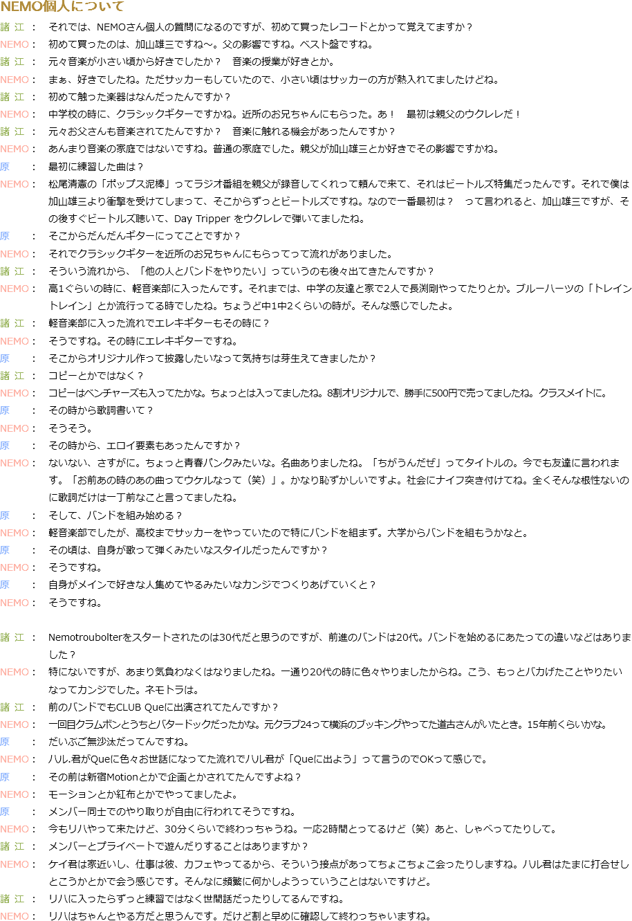 NEMO個人について
もろえ：　それでは、NEMOさん個人の質問になるのですが、初めて買ったレコードとかって覚えてますか？
NEMO：　初めて買ったのは、加山雄三ですね～。父の影響ですね。ベスト盤ですね。
もろえ：　元々音楽が小さい頃から好きでしたか？　音楽の授業が好きとか。
NEMO：　まぁ、好きでしたね。ただサッカーもしていたので、小さい頃はサッカーの方が熱入れてましたけどね。
もろえ：　初めて触った楽器はなんだったんですか？
NEMO：　中学校の時に、クラシックギターですかね。近所のお兄ちゃんにもらった。あ！　最初は親父のウクレレだ！
もろえ：　元々お父さんも音楽されてたんですか？　音楽に触れる機会があったんですか？ NEMO：　あんまり音楽の家庭ではないですね。普通の家庭でした。親父が加山雄三とか好きでその影響ですかね。
原：　最初に練習した曲は？
NEMO：　松尾清憲の「ポップス泥棒」ってラジオ番組を親父が録音してくれって頼んで来て、それはビートルズ特集だったんです。それで僕は 加山雄三より衝撃を受けてしまって、そこからずっとビートルズですね。なので一番最初は？　って言われると、加山雄三ですが、そ の後すぐビートルズ聴いて、Day Tripper をウクレレで弾いてましたね。
原：　そこからだんだんギターにってことですか？
NEMO：　それでクラシックギターを近所のお兄ちゃんにもらってって流れがありました。
もろえ：　そういう流れから、「他の人とバンドをやりたい」っていうのも後々出てきたんですか？
NEMO：　高1ぐらいの時に、軽音楽部に入ったんです。それまでは、中学の友達と家で2人で長渕剛やってたりとか。ブルーハーツの「トレイン トレイン」とか流行ってる時でしたね。ちょうど中1中2くらいの時が。そんな感じでしたよ。
もろえ：　軽音楽部に入った流れでエレキギターもその時に？
NEMO：　そうですね。その時にエレキギターですね。
原：　そこからオリジナル作って披露したいなって気持ちは芽生えてきましたか？
もろえ：　コピーとかではなく？
NEMO：　コピーはベンチャーズも入ってたかな。ちょっとは入ってましたね。8割オリジナルで、勝手に500円で売ってましたね。クラスメイトに。
原：　その時から歌詞書いて？
NEMO：　そうそう。
原：　その時から、エロイ要素もあったんですか？
NEMO：　ないない、さすがに。ちょっと青春パンクみたいな。名曲ありましたね。「ちがうんだぜ」ってタイトルの。今でも友達に言われま す。「お前あの時のあの曲ってウケルなって（笑）」。かなり恥ずかしいですよ。社会にナイフ突き付けてね。全くそんな根性ないの に歌詞だけは一丁前なこと言ってましたね。
原：　そして、バンドを組み始める？ NEMO：　軽音楽部でしたが、高校までサッカーをやっていたので特にバンドを組まず。大学からバンドを組もうかなと。
原：　その頃は、自身が歌って弾くみたいなスタイルだったんですか？
NEMO：　そうですね。
原：　自身がメインで好きな人集めてやるみたいなカンジでつくりあげていくと？
NEMO：　そうですね。 もろえ：　Nemotroubolterをスタートされたのは30代だと思うのですが、前進のバンドは20代。バンドを始めるにあたっての違いなどはありま した？ NEMO：　特にないですが、あまり気負わなくはなりましたね。一通り20代の時に色々やりましたからね。こう、もっとバカげたことやりたい なってカンジでした。ネモトラは。
もろえ：　前のバンドでもCLUB Queに出演されてたんですか？
NEMO：　一回目クラムボンとうちとバタードックだったかな。元クラブ24って横浜のブッキングやってた道古さんがいたとき。15年前くらいかな。
原：　だいぶご無沙汰だってんですね。
NEMO：　ハル.君がQueに色々お世話になってた流れでハル君が「Queに出よう」って言うのでOKって感じで。
原：　その前は新宿Motionとかで企画とかされてたんですよね？
NEMO：　モーションとか紅布とかでやってましたよ。
原：　メンバー同士でのやり取りが自由に行われてそうですね。
NEMO：　今もリハやって来たけど、30分くらいで終わっちゃうね。一応2時間とってるけど（笑）あと、しゃべってたりして。
もろえ：　メンバーとプライベートで遊んだりすることはありますか？ NEMO：　ケイ君は家近いし、仕事は彼、カフェやってるから、そういう接点があってちょこちょこ会ったりしますね。ハル君はたまに打合せし とこうかとかで会う感じです。そんなに頻繁に何かしようっていうことはないですけど。
もろえ：　リハに入ったらずっと練習ではなく世間話だったりしてるんですね。
NEMO：　リハはちゃんとやる方だと思うんです。だけど割と早めに確認して終わっちゃいますね。