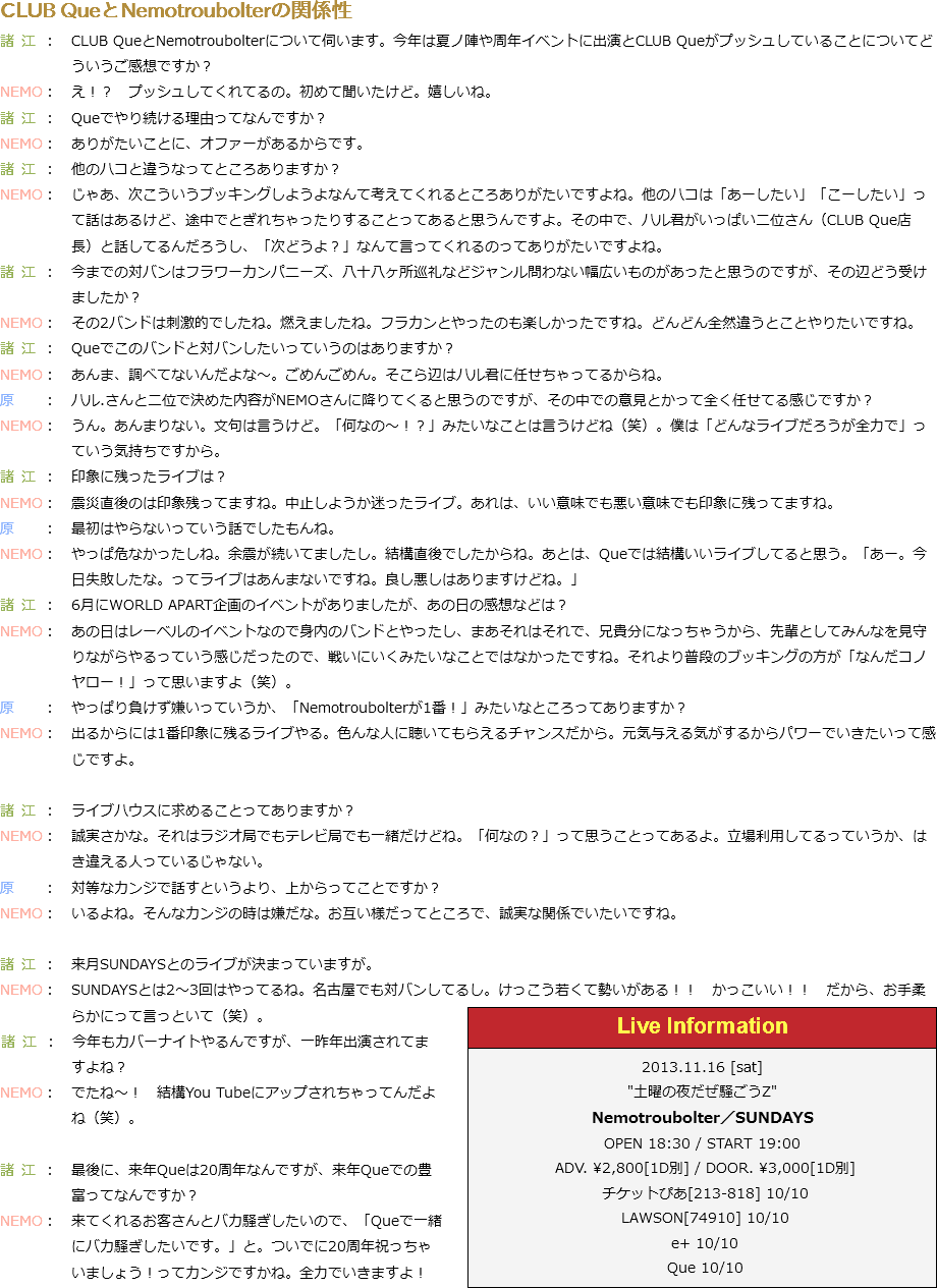 CLUB QueとNemotroubolterの関係性
もろえ：　CLUB QueとNemotroubolterについて伺います。今年は夏ノ陣や周年イベントに出演とCLUB Queがプッシュしていることについてど ういうご感想ですか？
NEMO：　え！？　プッシュしてくれてるの。初めて聞いたけど。嬉しいね。
もろえ：　Queでやり続ける理由ってなんですか？
NEMO：　ありがたいことに、オファーがあるからです。
もろえ：　他のハコと違うなってところありますか？
NEMO：　じゃあ、次こういうブッキングしようよなんて考えてくれるところありがたいですよね。他のハコは「あーしたい」「こーしたい」っ て話はあるけど、途中でとぎれちゃったりすることってあると思うんですよ。その中で、ハル君がいっぱい二位さん（CLUB Que店 長）と話してるんだろうし、「次どうよ？」なんて言ってくれるのってありがたいですよね。
もろえ：　今までの対バンはフラワーカンパニーズ、八十八ヶ所巡礼などジャンル問わない幅広いものがあったと思うのですが、その辺どう受け ましたか？
NEMO：　その2バンドは刺激的でしたね。燃えましたね。フラカンとやったのも楽しかったですね。どんどん全然違うとことやりたいですね。
もろえ：　Queでこのバンドと対バンしたいっていうのはありますか？
NEMO：　あんま、調べてないんだよな～。ごめんごめん。そこら辺はハル君に任せちゃってるからね。
原：　ハル.さんと二位で決めた内容がNEMOさんに降りてくると思うのですが、その中での意見とかって全く任せてる感じですか？
NEMO：　うん。あんまりない。文句は言うけど。「何なの～！？」みたいなことは言うけどね（笑）。僕は「どんなライブだろうが全力で」っ ていう気持ちですから。
もろえ：　印象に残ったライブは？
NEMO：　震災直後のは印象残ってますね。中止しようか迷ったライブ。あれは、いい意味でも悪い意味でも印象に残ってますね。
原：　最初はやらないっていう話でしたもんね。
NEMO：　やっぱ危なかったしね。余震が続いてましたし。結構直後でしたからね。あとは、Queでは結構いいライブしてると思う。「あー。今 日失敗したな。ってライブはあんまないですね。良し悪しはありますけどね。」
もろえ：　6月にWORLD APART企画のイベントがありましたが、あの日の感想などは？
NEMO：　あの日はレーベルのイベントなので身内のバンドとやったし、まあそれはそれで、兄貴分になっちゃうから、先輩としてみんなを見守 りながらやるっていう感じだったので、戦いにいくみたいなことではなかったですね。それより普段のブッキングの方が「なんだコノ ヤロー！」って思いますよ（笑）。
原：　やっぱり負けず嫌いっていうか、「Nemotroubolterが1番！」みたいなところってありますか？
NEMO：　出るからには1番印象に残るライブやる。色んな人に聴いてもらえるチャンスだから。元気与える気がするからパワーでいきたいって感 じですよ。 もろえ：　ライブハウスに求めることってありますか？
NEMO：　誠実さかな。それはラジオ局でもテレビ局でも一緒だけどね。「何なの？」って思うことってあるよ。立場利用してるっていうか、は き違える人っているじゃない。
原：　対等なカンジで話すというより、上からってことですか？
NEMO：　いるよね。そんなカンジの時は嫌だな。お互い様だってところで、誠実な関係でいたいですね。 もろえ：　来月SUNDAYSとのライブが決まっていますが。
NEMO：　SUNDAYSとは2～3回はやってるね。名古屋でも対バンしてるし。けっこう若くて勢いがある！！　かっこいい！！　だから、お手柔 らかにって言っといて（笑）。
﷯もろえ：　今年もカバーナイトやるんですが、一昨年出演されてま すよね？
NEMO：　でたね～！　結構You Tubeにアップされちゃってんだよ ね（笑）。 もろえ：　最後に、来年Queは20周年なんですが、来年Queでの豊 富ってなんですか？
NEMO：　来てくれるお客さんとバカ騒ぎしたいので、「Queで一緒 にバカ騒ぎしたいです。」と。ついでに20周年祝っちゃ いましょう！ってカンジですかね。全力でいきますよ！ 