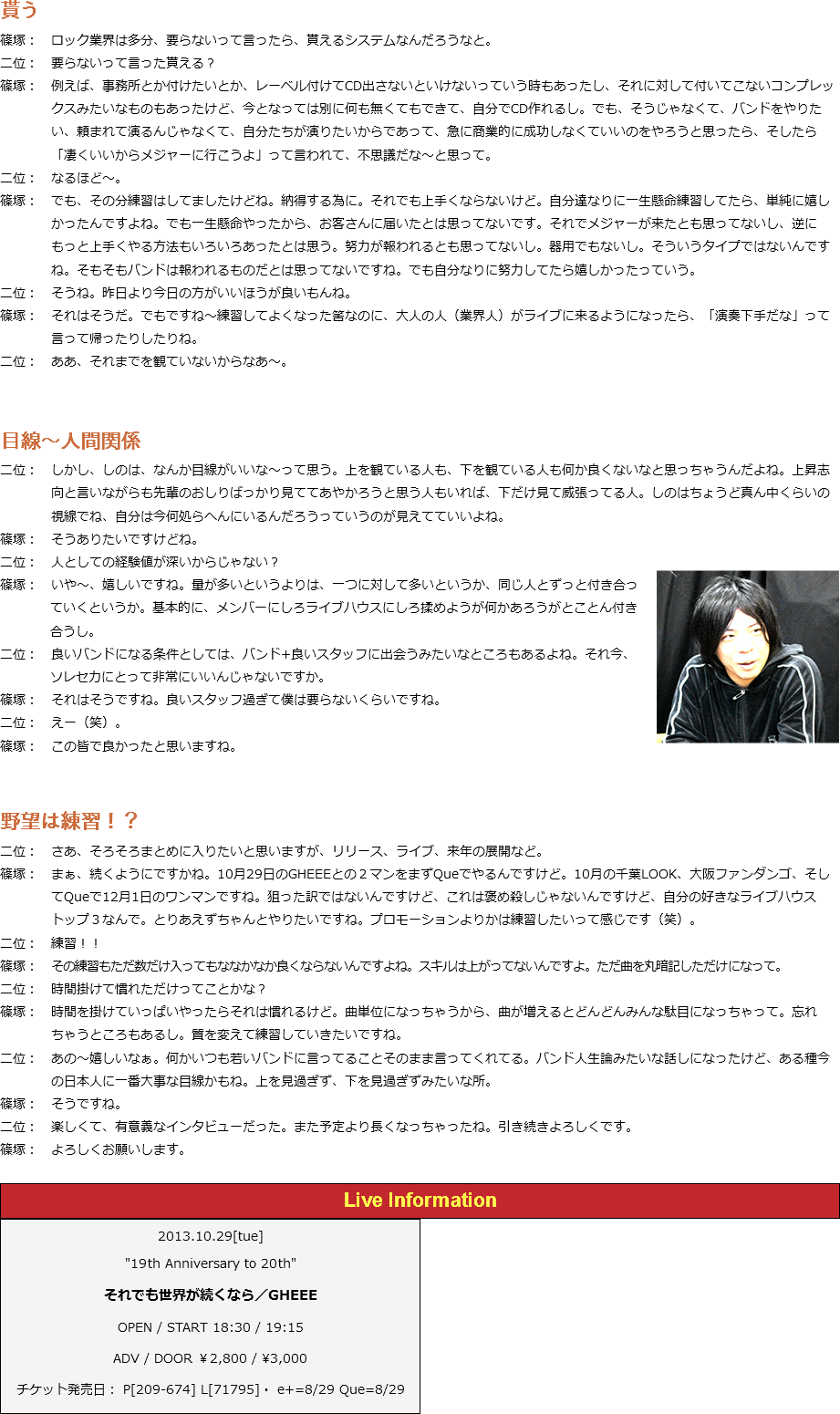 貰う
篠塚：　ロック業界は多分、要らないって言ったら、貰えるシステムなんだろうなと。
二位：　要らないって言った貰える？
篠塚：　例えば、事務所とか付けたいとか、レーベル付けてCD出さないといけないっていう時もあったし、それに対して付いてこないコンプレッ クスみたいなものもあったけど、今となっては別に何も無くてもできて、自分でCD作れるし。でも、そうじゃなくて、バンドをやりた い、頼まれて演るんじゃなくて、自分たちが演りたいからであって、急に商業的に成功しなくていいのをやろうと思ったら、そしたら 「凄くいいからメジャーに行こうよ」って言われて、不思議だな～と思って。
二位：　なるほど～。
篠塚：　でも、その分練習はしてましたけどね。納得する為に。それでも上手くならないけど。自分達なりに一生懸命練習してたら、単純に嬉し かったんですよね。でも一生懸命やったから、お客さんに届いたとは思ってないです。それでメジャーが来たとも思ってないし、逆に もっと上手くやる方法もいろいろあったとは思う。努力が報われるとも思ってないし。器用でもないし。そういうタイプではないんです ね。そもそもバンドは報われるものだとは思ってないですね。でも自分なりに努力してたら嬉しかったっていう。
二位：　そうね。昨日より今日の方がいいほうが良いもんね。
篠塚：　それはそうだ。でもですね～練習してよくなった筈なのに、大人の人（業界人）がライブに来るようになったら、「演奏下手だな」って 言って帰ったりしたりね。
二位：　ああ、それまでを観ていないからなあ～。 目線～人間関係
二位：　しかし、しのは、なんか目線がいいな～って思う。上を観ている人も、下を観ている人も何か良くないなと思っちゃうんだよね。上昇志 向と言いながらも先輩のおしりばっかり見ててあやかろうと思う人もいれば、下だけ見て威張ってる人。しのはちょうど真ん中くらいの 視線でね、自分は今何処らへんにいるんだろうっていうのが見えてていいよね。﷯
篠塚：　そうありたいですけどね。
二位：　人としての経験値が深いからじゃない？
篠塚：　いや～、嬉しいですね。量が多いというよりは、一つに対して多いというか、同じ人とずっと付き合っ ていくというか。基本的に、メンバーにしろライブハウスにしろ揉めようが何かあろうがとことん付き 合うし。
二位：　良いバンドになる条件としては、バンド+良いスタッフに出会うみたいなところもあるよね。それ今、 ソレセカにとって非常にいいんじゃないですか。
篠塚：　それはそうですね。良いスタッフ過ぎて僕は要らないくらいですね。
二位：　えー（笑）。
篠塚：　この皆で良かったと思いますね。 野望は練習！？
二位：　さあ、そろそろまとめに入りたいと思いますが、リリース、ライブ、来年の展開など。
篠塚：　まぁ、続くようにですかね。10月29日のGHEEEとの２マンをまずQueでやるんですけど。10月の千葉LOOK、大阪ファンダンゴ、そし てQueで12月1日のワンマンですね。狙った訳ではないんですけど、これは褒め殺しじゃないんですけど、自分の好きなライブハウス トップ３なんで。とりあえずちゃんとやりたいですね。プロモーションよりかは練習したいって感じです（笑）。
二位：　練習！！
篠塚：　その練習もただ数だけ入ってもななかなか良くならないんですよね。スキルは上がってないんですよ。ただ曲を丸暗記しただけになって。
二位：　時間掛けて慣れただけってことかな？
篠塚：　時間を掛けていっぱいやったらそれは慣れるけど。曲単位になっちゃうから、曲が増えるとどんどんみんな駄目になっちゃって。忘れ ちゃうところもあるし。質を変えて練習していきたいですね。
二位：　あの～嬉しいなぁ。何かいつも若いバンドに言ってることそのまま言ってくれてる。バンド人生論みたいな話しになったけど、ある種今 の日本人に一番大事な目線かもね。上を見過ぎず、下を見過ぎずみたいな所。
篠塚：　そうですね。
二位：　楽しくて、有意義なインタビューだった。また予定より長くなっちゃったね。引き続きよろしくです。
篠塚：　よろしくお願いします。 ﷯﷯